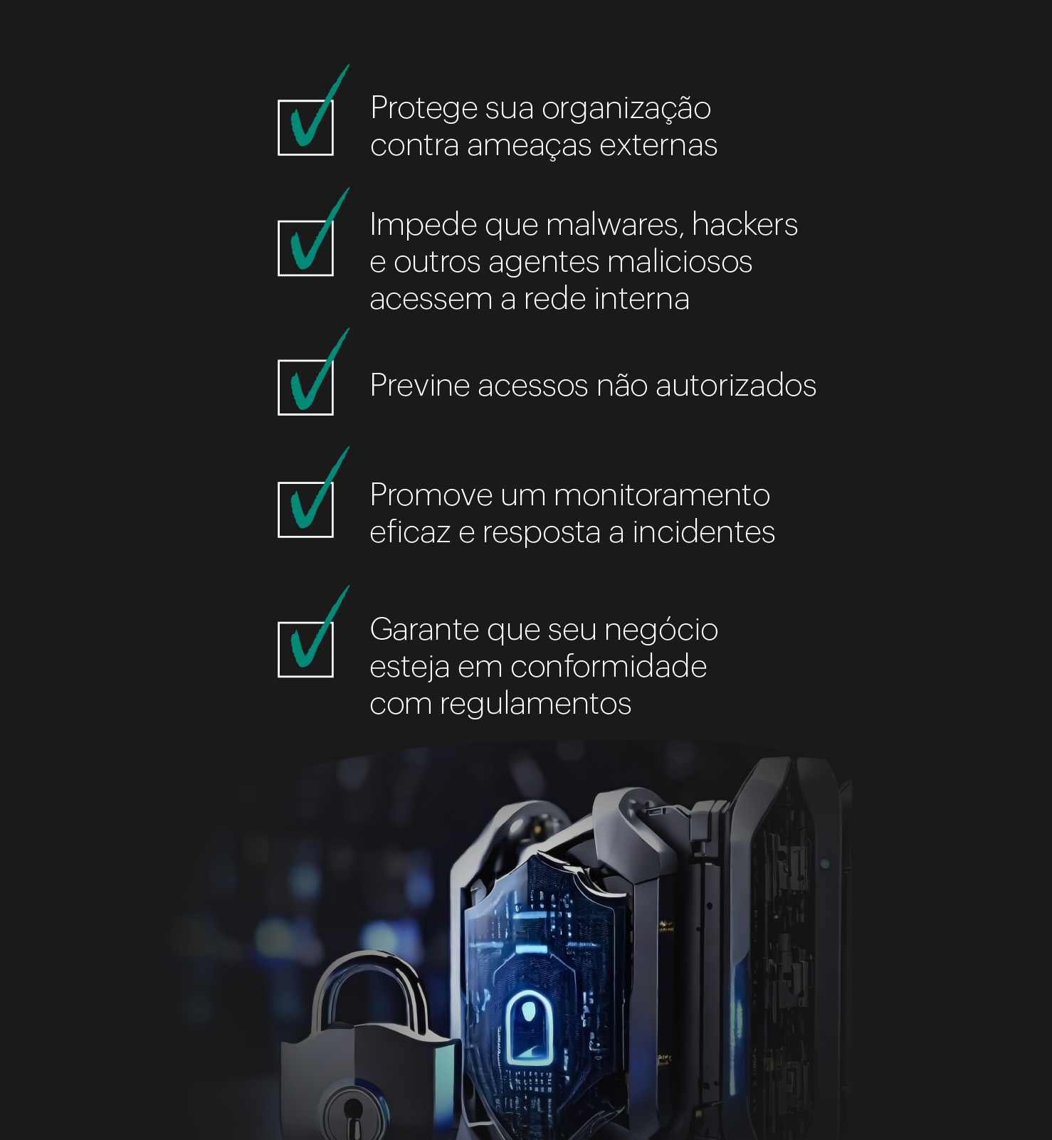 imagem com fundo preto, há várias caixas pequenas com símbolos de check na cor verde. Do lado que cada uma há um texto sendo: protege sua organização contra ameaças, impede que malwares, hackers e outros agentes maliciosos acessem a rede interna, previne acessos não autorizados, promove um monitoramento eficaz e resposta a incidentes, garante que seu negócio esteja em conformidade com regulamentos. Abaixo há uma imagem com vários cadeados simbolizando segurança.